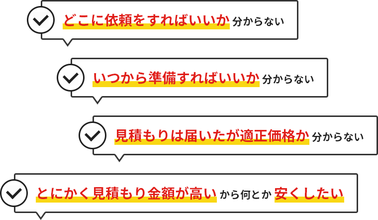 どこに依頼をすればいいか 分からない いつから準備すればいいか 分からない 見積もりは届いたが適正価格か 分からない とにかく見積もり金額が高いから何とか安くしたい